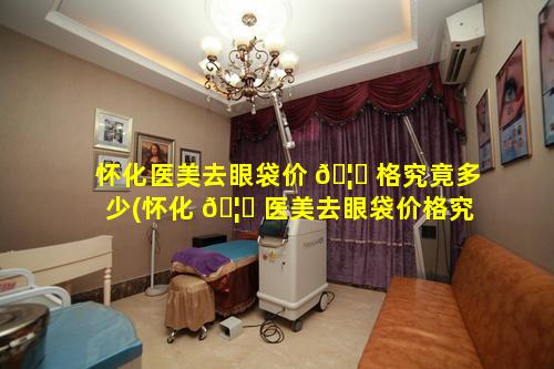 怀化医美去眼袋价 🦊 格究竟多少(怀化 🦋 医美去眼袋价格究竟多少钱啊)